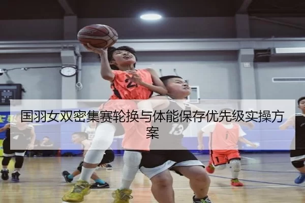 国羽女双密集赛轮换与体能保存优先级实操方案