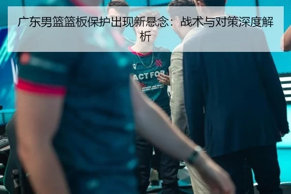 广东男篮篮板保护出现新悬念：战术与对策深度解析