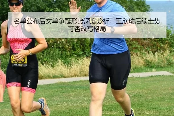名单公布后女单争冠形势深度分析：王欣瑜后续走势可否改写格局
